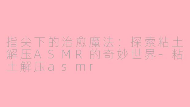 指尖下的治愈魔法:探索粘土解压ASMR的奇妙世界-粘土解压asmr