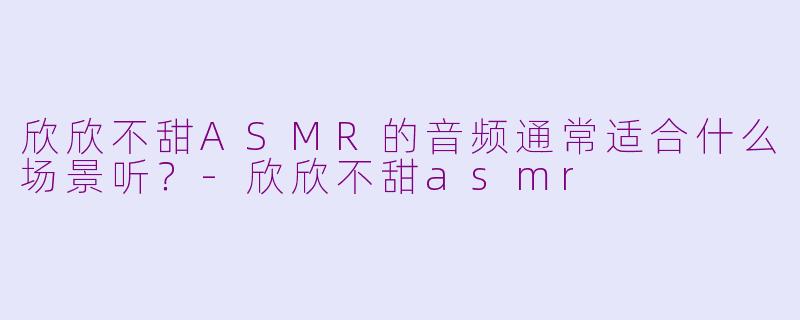 欣欣不甜ASMR的音频通常适合什么场景听？-欣欣不甜asmr