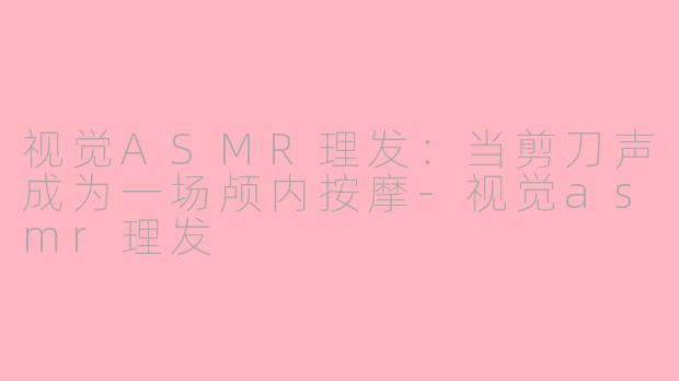 视觉ASMR理发:当剪刀声成为一场颅内按摩-视觉asmr理发