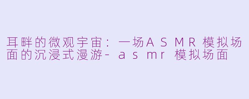 耳畔的微观宇宙:一场ASMR模拟场面的沉浸式漫游-asmr模拟场面