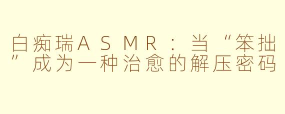 白痴瑞ASMR：当“笨拙”成为一种治愈的解压密码