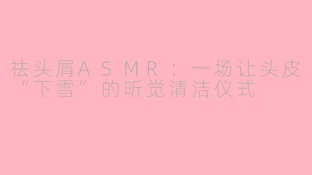祛头屑ASMR:一场让头皮“下雪”的听觉清洁仪式