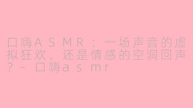 口嗨ASMR:一场声音的虚拟狂欢,还是情感的空洞回声?-口嗨asmr