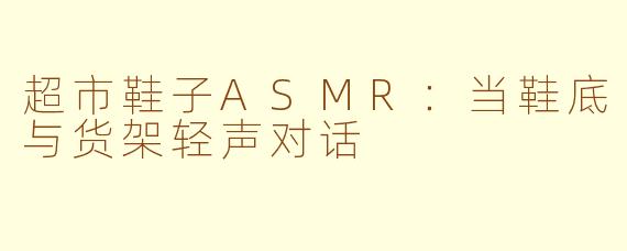 超市鞋子ASMR:当鞋底与货架轻声对话