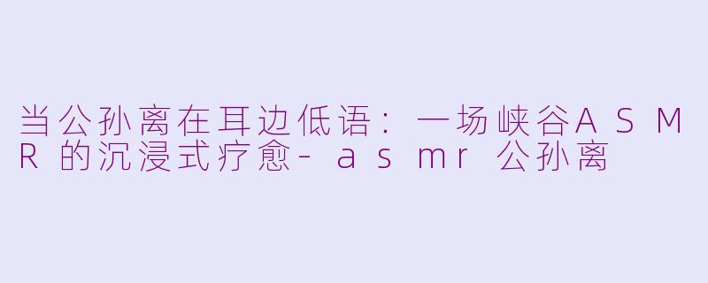 当公孙离在耳边低语：一场峡谷ASMR的沉浸式疗愈-asmr公孙离