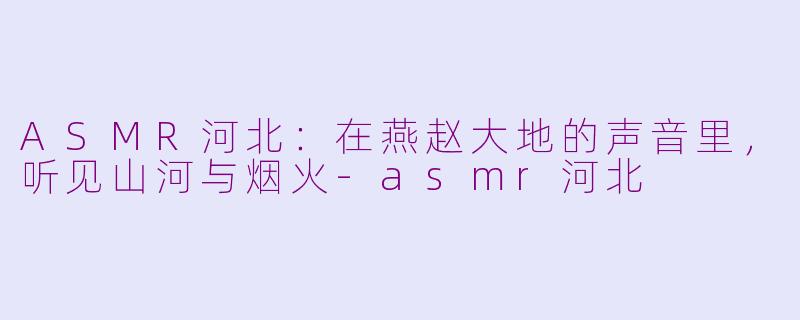 ASMR河北:在燕赵大地的声音里,听见山河与烟火-asmr河北