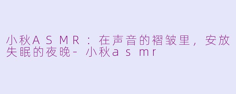 小秋ASMR:在声音的褶皱里,安放失眠的夜晚-小秋asmr