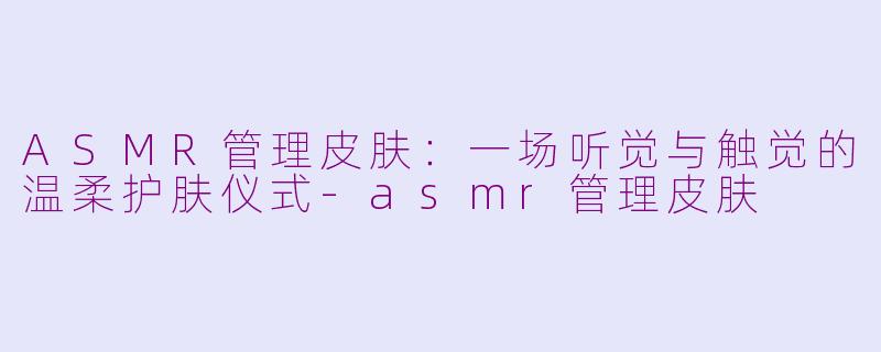 ASMR管理皮肤:一场听觉与触觉的温柔护肤仪式-asmr管理皮肤