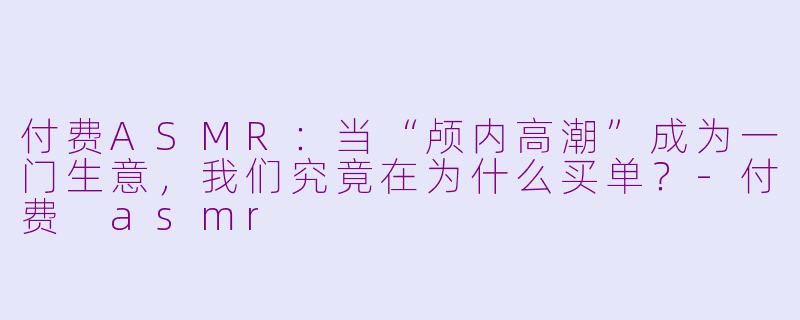付费ASMR:当“颅内高潮”成为一门生意,我们究竟在为什么买单?-付费 asmr