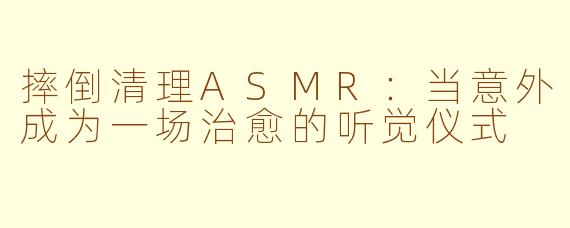 摔倒清理ASMR:当意外成为一场治愈的听觉仪式