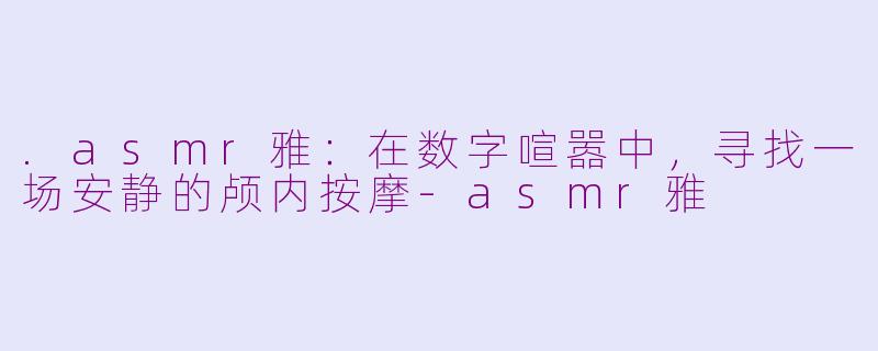 .asmr雅:在数字喧嚣中,寻找一场安静的颅内按摩-asmr雅