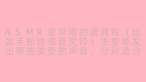 ASMR里常用的道具铃(比如手摇铃或音叉铃)主要能发出哪些类型的声音,分别适合搭配什么场景?