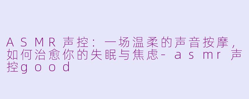 ASMR声控:一场温柔的声音按摩,如何治愈你的失眠与焦虑-asmr声控good