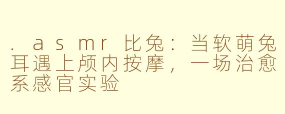 .asmr比兔:当软萌兔耳遇上颅内按摩,一场治愈系感官实验