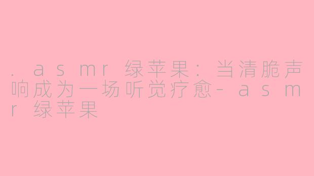 .asmr绿苹果：当清脆声响成为一场听觉疗愈-asmr绿苹果