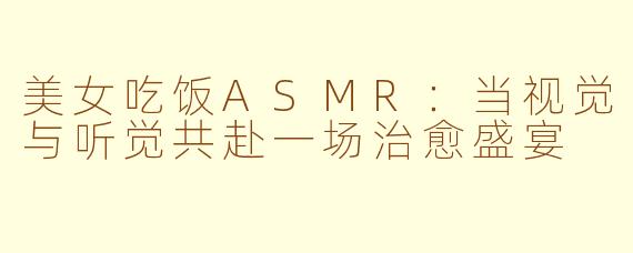 美女吃饭ASMR:当视觉与听觉共赴一场治愈盛宴