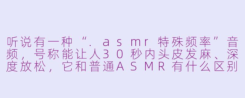 听说有一种“.asmr特殊频率”音频，号称能让人30秒内头皮发麻、深度放松，它和普通ASMR有什么区别？-asmr特殊频率