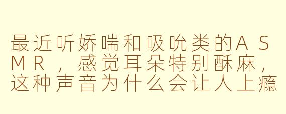 最近听娇喘和吸吮类的ASMR，感觉耳朵特别酥麻，这种声音为什么会让人上瘾？