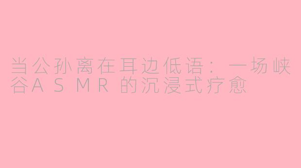 当公孙离在耳边低语：一场峡谷ASMR的沉浸式疗愈