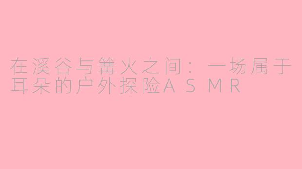 在溪谷与篝火之间:一场属于耳朵的户外探险ASMR