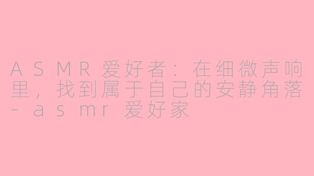 ASMR爱好者:在细微声响里,找到属于自己的安静角落-asmr爱好家