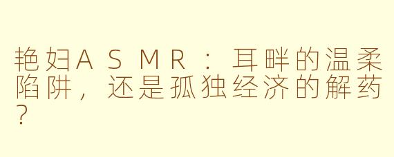 艳妇ASMR:耳畔的温柔陷阱,还是孤独经济的解药?