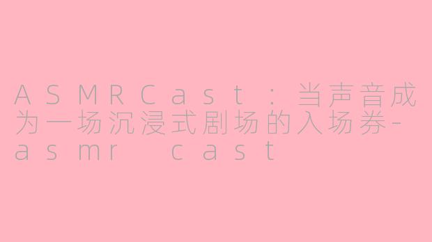 ASMRCast：当声音成为一场沉浸式剧场的入场券-asmr cast
