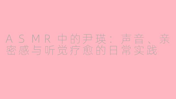 ASMR中的尹瑛:声音、亲密感与听觉疗愈的日常实践