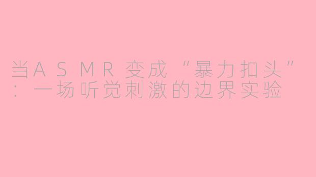当ASMR变成“暴力扣头”：一场听觉刺激的边界实验