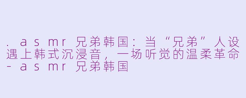 .asmr兄弟韩国:当“兄弟”人设遇上韩式沉浸音,一场听觉的温柔革命-asmr兄弟韩国