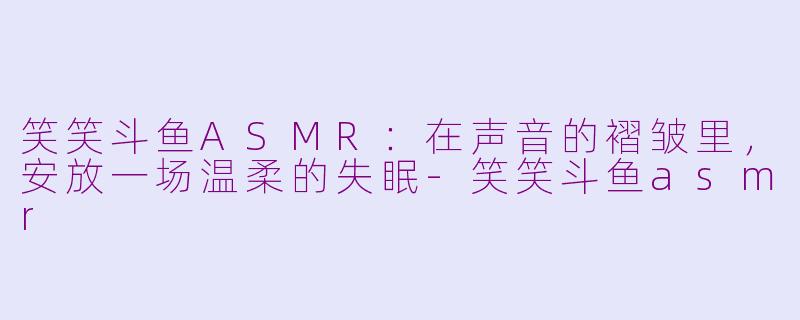 笑笑斗鱼ASMR:在声音的褶皱里,安放一场温柔的失眠-笑笑斗鱼asmr