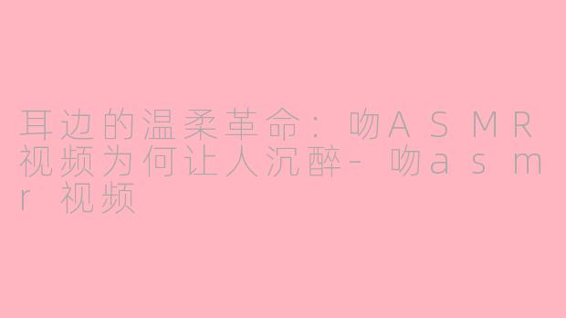 耳边的温柔革命:吻ASMR视频为何让人沉醉-吻asmr视频
