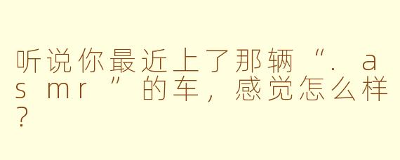 听说你最近上了那辆“.asmr”的车，感觉怎么样？