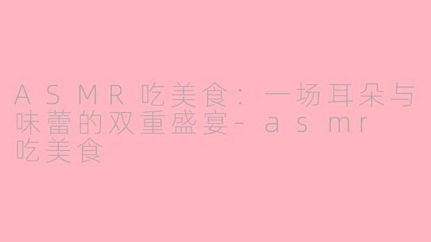 ASMR吃美食:一场耳朵与味蕾的双重盛宴-asmr 吃美食