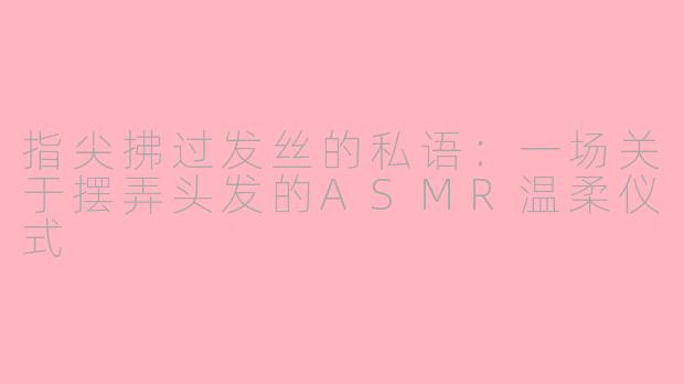 指尖拂过发丝的私语:一场关于摆弄头发的ASMR温柔仪式
