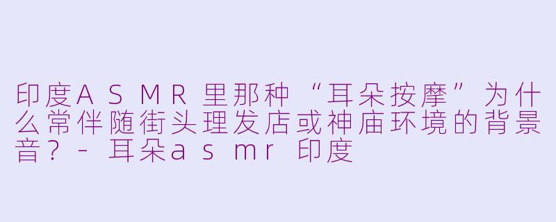 印度ASMR里那种“耳朵按摩”为什么常伴随街头理发店或神庙环境的背景音？-耳朵asmr印度