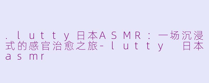 .lutty日本ASMR:一场沉浸式的感官治愈之旅-lutty 日本asmr