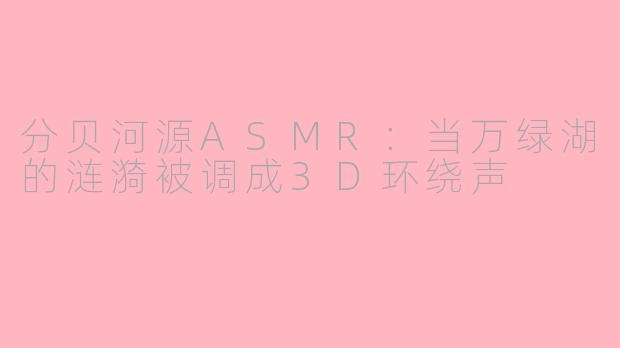 分贝河源ASMR:当万绿湖的涟漪被调成3D环绕声