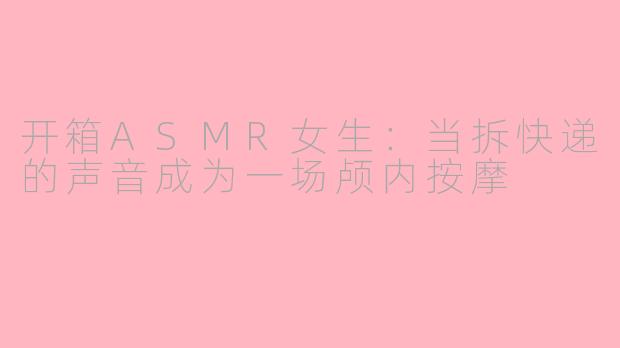 开箱ASMR女生:当拆快递的声音成为一场颅内按摩