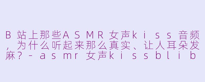 B站上那些ASMR女声kiss音频，为什么听起来那么真实、让人耳朵发麻？-asmr女声kissblibli