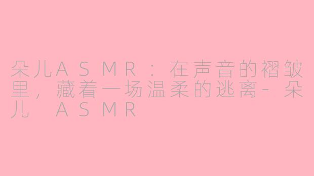朵儿ASMR:在声音的褶皱里,藏着一场温柔的逃离-朵儿 ASMR