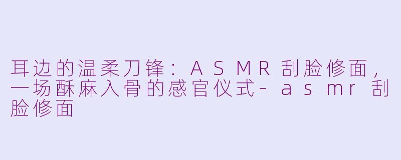 耳边的温柔刀锋：ASMR刮脸修面，一场酥麻入骨的感官仪式-asmr刮脸修面
