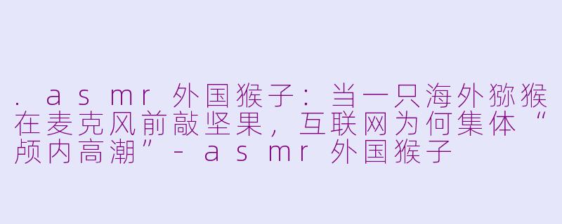 .asmr外国猴子:当一只海外猕猴在麦克风前敲坚果,互联网为何集体“颅内高潮”-asmr外国猴子
