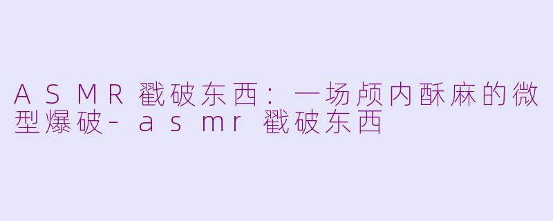 ASMR戳破东西:一场颅内酥麻的微型爆破-asmr戳破东西