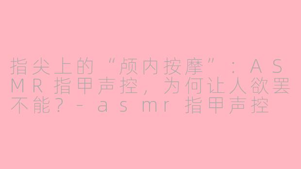 指尖上的“颅内按摩”:ASMR指甲声控,为何让人欲罢不能?-asmr指甲声控