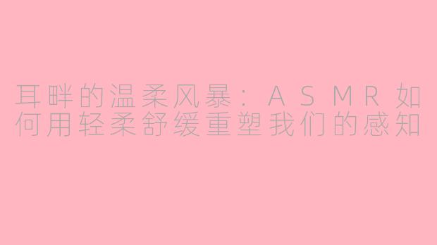耳畔的温柔风暴:ASMR如何用轻柔舒缓重塑我们的感知