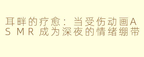 耳畔的疗愈:当受伤动画ASMR成为深夜的情绪绷带
