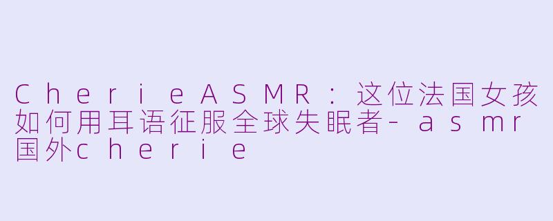 CherieASMR:这位法国女孩如何用耳语征服全球失眠者-asmr国外cherie