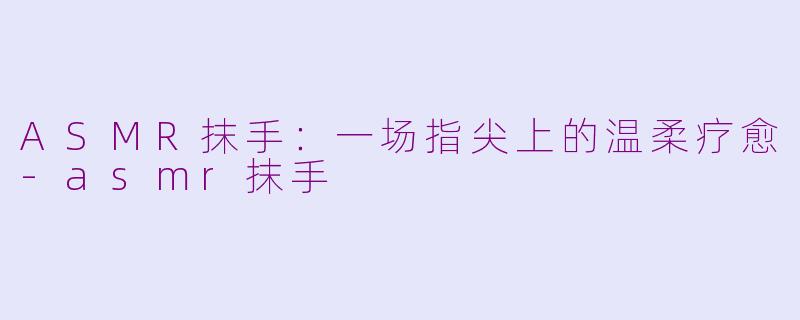 ASMR抹手:一场指尖上的温柔疗愈-asmr抹手