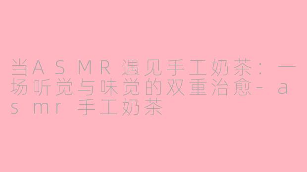 当ASMR遇见手工奶茶：一场听觉与味觉的双重治愈-asmr手工奶茶